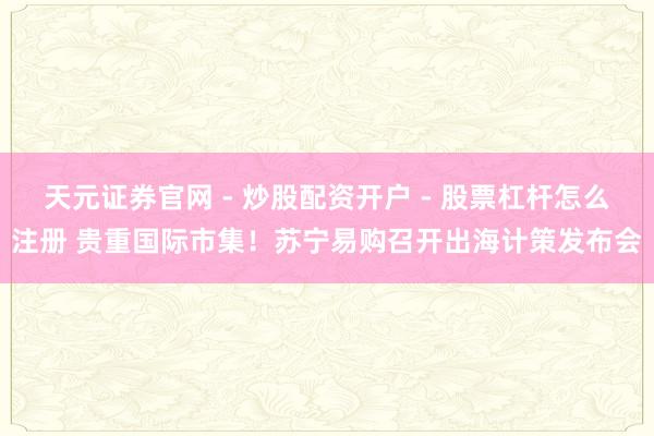 天元证券官网 - 炒股配资开户 - 股票杠杆怎么注册 贵重国际市集！苏宁易购召开出海计策发布会