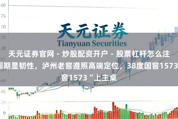 天元证券官网 - 炒股配资开户 - 股票杠杆怎么注册 穿越周期显韧性，泸州老窖遵照高端定位，38度国窖1573“上主桌